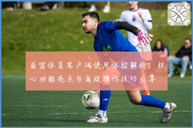 南宫体育客户端使用体验解析：核心功能亮点与高效操作技巧分享