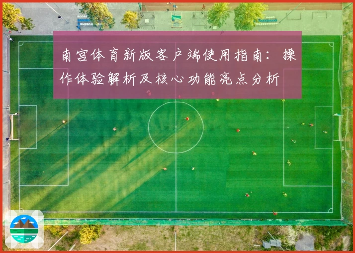 南宫体育新版客户端使用指南：操作体验解析及核心功能亮点分析