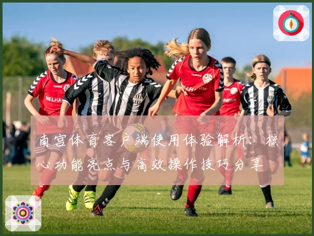 南宫体育客户端使用体验解析：核心功能亮点与高效操作技巧分享